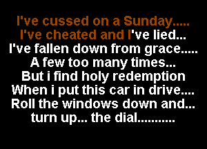 I've cussed on a Sunday .....
I've cheated and I've lied...
I've fallen down from grace .....
A few too many times...
But i find holy redemption
When i put this car in drive....
Roll the windows down and...
turn up... the dial ...........