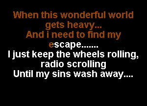 When this wonderful world
gets heavy...
And i need to find my
escape .......
ljust keep the wheels rolling,
radio scrolling
Until my sins wash away....