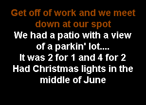 Get off of work and we meet
down at our spot
We had a patio with a view
of a parkin' lot....
It was 2 for 1 and 4 for 2
Had Christmas lights in the
middle of June