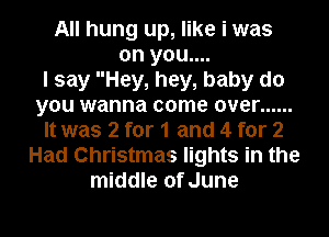 All hung up, like i was
on you....

I say Hey, hey, baby do
you wanna come over ......
It was 2 for 1 and 4 for 2
Had Christmas lights in the
middle of June