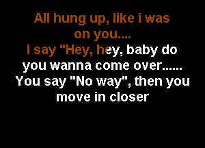 All hung up, like i was
on you....
I say Hey, hey, baby do
you wanna come over ......

You say No way, then you
move in closer