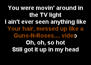 You were movin' around in
the TV light
I ain't ever seen anything like
Your hair, messed up like a
Guns-N-Roses.... video
Oh, oh, so hot
Still got it up in my head