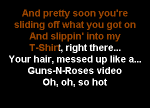And pretty soon you're
sliding off what you got on
And slippin' into my
T-Shirt, right there...
Your hair, messed up like a...
Guns-N-Roses video
Oh, oh, so hot