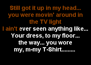Still got it up in my head...
you were movin' around in
the TV light
I ain't ever seen anything like...
Your dress, to my floor...
the way... you wore
my, m-my T-Shirt .........