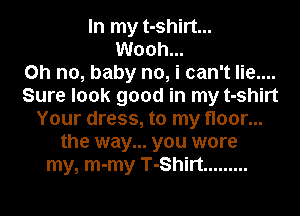 In my t-shirt...
Wooh...

Oh no, baby no, i can't lie....
Sure look good in my t-shirt
Your dress, to my floor...
the way... you wore
my, m-my T-Shirt .........