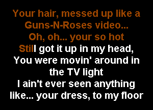 Your hair, messed up like a
Guns-N-Roses video...
Oh, oh... your so hot
Still got it up in my head,
You were movin' around in
the TV light
I ain't ever seen anything
like... your dress, to my floor
