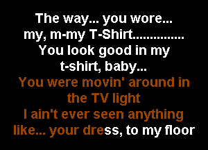 The way... you wore...
my, m-my T-Shirt ...............
You look good in my
t-shirt, baby...

You were movin' around in
the TV light
I ain't ever seen anything
like... your dress, to my floor