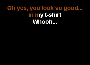 Oh yes, you look so good...
in my t-shirt
Whooh...