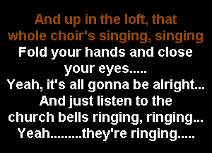 And up in the loft, that
whole choir's singing, singing
Fold your hands and close
youreyes .....

Yeah, it's all gonna be alright...
And just listen to the
church bells ringing, ringing...
Yeah ......... they're ringing .....