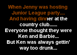 When Jenny was hosting
Junior League party....
And having dinner at the
country club ......
Everyone thought they were
Ken and Barbie...

But Ken was always gettin'
way too drunk...