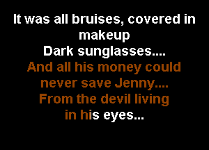 It was all bruises, covered in
makeup
Dark sunglasses....
And all his money could
never save Jenny....
From the devil living
in his eyes...