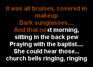 It was all bruises, covered in
makeup
Dark sunglasses....
And that next morning,
sitting in the back pew
Praying with the baptist...
She could hear those...
church bells ringing, ringing