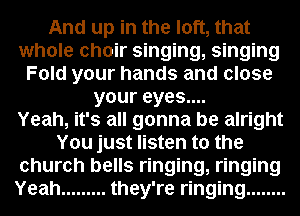 And up in the loft, that
whole choir singing, singing
Fold your hands and close
your eyes....

Yeah, it's all gonna be alright
You just listen to the
church bells ringing, ringing
Yeah ......... they're ringing ........
