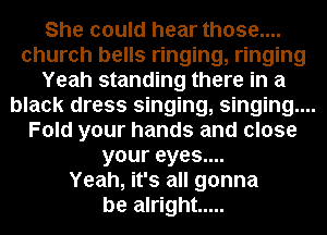 She could hear those....
church bells ringing, ringing
Yeah standing there in a
black dress singing, singing....
Fold your hands and close
your eyes....
Yeah, it's all gonna
be alright .....