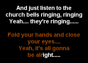 And just listen to the
church bells ringing, ringing
Yeah.... they're ringing ......

Fold your hands and close
your eyes....
Yeah, it's all gonna
be alright .....