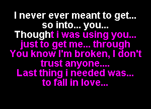 I never ever meant to get...
so into... you...
Thought i was using you...
just to get me... through
You know I'm broken, I don't
trust anyone....

Last thing i needed was...
to fall in love...