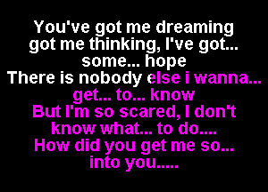 You've got me dreaming
got me thinking, I've got...
some... hope
There is nobody else i wanna...
get... to... know
But I'm so scared, I don't
know what... to do....
How did you get me so...
into you .....