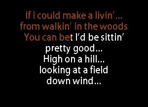 Ificould makea Iivin'...
from walkin' in the woods
You can bet I'd be sittin'
pretty good...

High on a hill...
looking at a field
down wind...