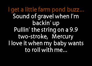 Iget a little farm pond buzz...
Sound of gravel when lim
backin' up
Pullin' the string on a 9.9

two-stroke, Mercury
I love it when my baby wants
to roll with me...