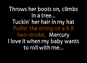 Throws her boots on, climbs
in a tree...
Tuckin' her hair in my hat
Pullin' the string on a 9.9

two-stroke, Mercury
I love it when my baby wants
to roll with me...