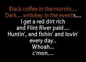 Blackcoffee in the mornin....
Dark.... whiskey in the evenin....
lget a red dirt rich
and Flint River paid....

Huntin', and fishin' and lovin'
every day..
Whoah...
c'mon....
