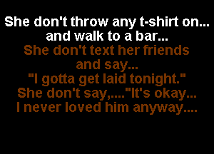 She don't throw any t-shirt on...
and walk to a bar...
She don't text her friends
and say...
I gotta get laid tonight.
She don't say,....lt's okay...
I never loved him anyway....