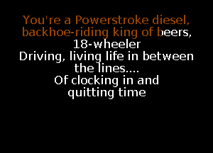 You're a Powerstroke diesel,
backhoe-ridin king of beers,
18-w 1eeler
Driving, living? life in between
the ines....

Of clocking in and
quitting time