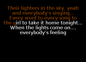 Their lighters in the sky, yeah
and everybody's singing...
Every word to every song to
the girl to take it home tonight...
When the lights come 0n....
everybody's feeling
