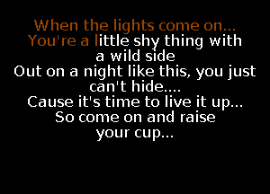 When the lights come on...
You're a little shy thing with
a wild Slde
Out on a night like this, you just
can't hide....
Cause it's time to live it up...
So come on and raise
your cup...