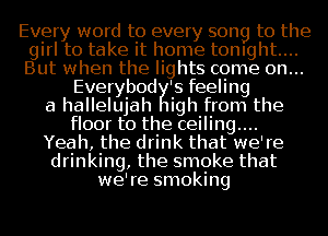 Every word to every song to the
girl to take it home tonight...
But when the lights come on...

Everybod 's feeling
a hallelujah 1igh from the
floor to the ceiling....
Yeah, the drink that we're
drinking, the smoke that
we're smoking