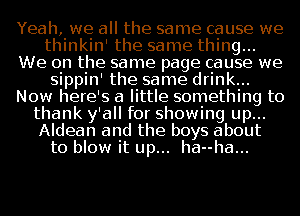 Yeah, we all the same cause we
thinkinI the same thing...
We on the same page cause we
sippin' the same drink...
Now here's a little something to
thank y'all for showing up...
Aldean and the boys about
to blow it up... ha--ha...