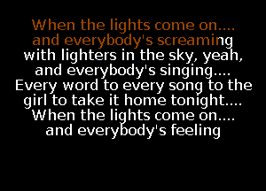 When the lights come 0n....
and everybody's screamin
with lighters in the sky, yea 1,
and everybody's singing....
Every word to every song to the
girl to take it home tonight...
When the li hts come 0n....
and every ody's feeling