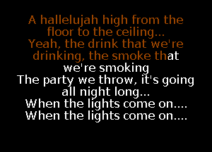 A hallelujah high from the
floor to the ceiling...
Yeah, the drink that we're
drinking, the smoke that
we're smoking
The part we throw, it's going
a l night long...

When the lights come 0n....
When the lights come 0n....