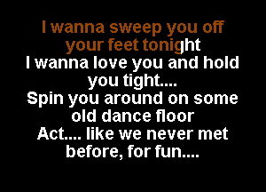 I wanna sweep you off
your feet tonight
I wanna love you and hold
you tight...

Spin you around on some
old dance floor
Act... like we never met
before, for fun....