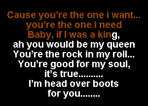 Cause you,re the one i want...
you,re the one i need
Baby, if I was a king,

ah you would be my queen
You,re the rock in my roll...
You,re good for my soul,
itts true ..........
Pm head over boots
for you ........