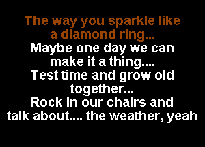 The way you sparkle like

a diamond ring...

Maybe one day we can
make it a thing....

Test time and grow old

together...
Rock in our chairs and
talk about... the weather, yeah