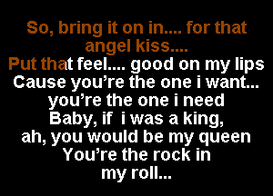 So, bring it on in.... for that
angel kiss....

Put that feel.... good on my lips
Cause you,re the one i want...
you,re the one i need
Baby, if i was a king,
ah, you would be my queen
You,re the rock in
my roll...