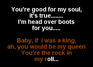 Yowre good for my soul,
ifs true ........
Pm head over boots
for you .....

Baby, if i was a king,
ah, you would be my queen
Yowre the rock in
my roll...