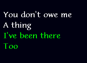 You don't owe me
A thing

I've been there
T00