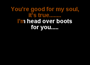 Yowre good for my soul,
ifs true ........
Pm head over boots
for you .....