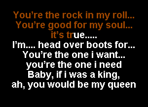 Youire the rock in my roll...
Youire good for my soul...
itis true .....

Pm.... head over boots for...
Youire the one i want...
youire the one i need
Baby, if i was a king,
ah, you would be my queen
