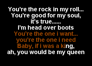 Youire the rock in my roll...
Youire good for my soul,
itis true ......

Pm head over boots
Youire the one i want...
youire the one i need
Baby, if i was a king,
ah, you would be my queen