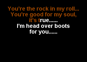 Yowre the rock in my roll...
Yowre good for my soul,
ifs true ......

Pm head over boots

for you ......