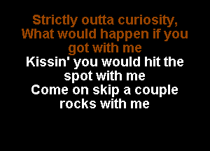 Strictly outta curiosity,
What would happen if you
got with me
Kissin' you would hit the
spot with me
Come on skip a couple
rocks with me