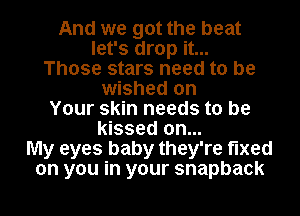 And we got the beat
let's drop it...
Those stars need to be
wished on
Your skin needs to be
kissed on...
My eyes baby they're fixed
on you in your snapback