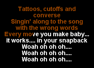 Tattoos, cutoffs and
converse
Singin' along to the song
with the wrong words
Every move you make baby.. ..
it works... .in your snapback
Woah oh oh oh...
Woah oh oh 0h....
Woah oh oh 0h....