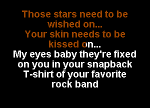 Those stars need to be
wished on...
Your skin needs to be
kissed on...

My eyes baby they're fixed
on you in your snapback
T-shirt of your favorite
rock band