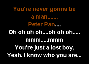 You're never gonna be
a man .......
Peter Pan....

Oh oh oh oh....oh oh oh .....
mmm ..... mmm
You're just a lost boy,
Yeah, I know who you are...