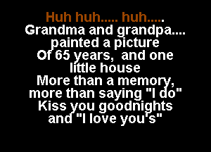 Huh huh ..... huh .....
Grandma and grandpa ..
ainted a picture
0 65 years, and one
IIttIe house
More than a memoual,
more than sayIng l o
Kiass ou goodnig hts
I love yougs