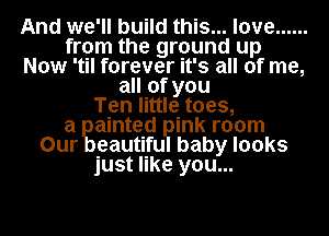 And we'll build this... love ......
from the ground up
Now 'til forever it's all of me,
all of you
Ten little toes,

a ainted ink room
Our eautifu baby looks
just like you...